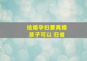 结婚孕妇要离婚孩子可以 归谁